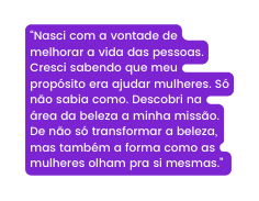 Nasci com a vontade de melhorar a vida das pessoas Cresci sabendo que meu propósito era ajudar mulheres Só não sabia como Descobri na área da beleza a minha missão De não só transformar a beleza mas também a forma como as mulheres olham pra si mesmas